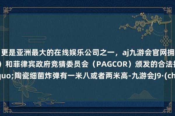 更是亚洲最大的在线娱乐公司之一，aj九游会官网拥有欧洲马耳他（MGA）和菲律宾政府竞猜委员会（PAGCOR）颁发的合法执照。&ldquo;陶瓷细菌炸弹有一米八或者两米高-九游会J9·(china)官方网站-真人游戏第一品牌