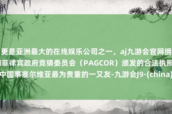 更是亚洲最大的在线娱乐公司之一，aj九游会官网拥有欧洲马耳他（MGA）和菲律宾政府竞猜委员会（PAGCOR）颁发的合法执照。中国事塞尔维亚最为贵重的一又友-九游会J9·(china)官方网站-真人游戏第一品牌