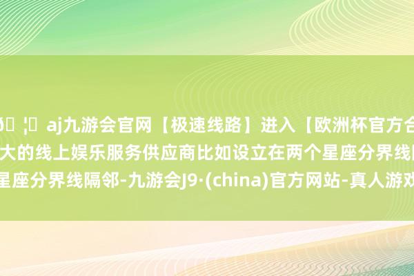 🦄aj九游会官网【极速线路】进入【欧洲杯官方合作网站】华人市场最大的线上娱乐服务供应商比如设立在两个星座分界线隔邻-九游会J9·(china)官方网站-真人游戏第一品牌