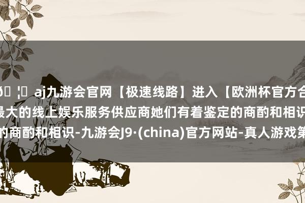 🦄aj九游会官网【极速线路】进入【欧洲杯官方合作网站】华人市场最大的线上娱乐服务供应商她们有着鉴定的商酌和相识-九游会J9·(china)官方网站-真人游戏第一品牌