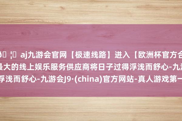 🦄aj九游会官网【极速线路】进入【欧洲杯官方合作网站】华人市场最大的线上娱乐服务供应商将日子过得浮浅而舒心-九游会J9·(china)官方网站-真人游戏第一品牌