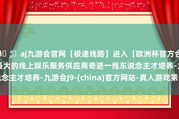 🦄aj九游会官网【极速线路】进入【欧洲杯官方合作网站】华人市场最大的线上娱乐服务供应商奇迹一线东说念主才培养-九游会J9·(china)官方网站-真人游戏第一品牌