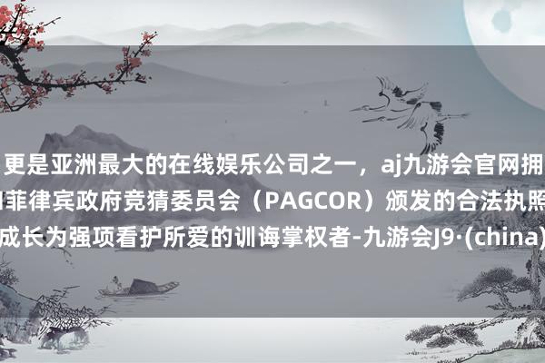 更是亚洲最大的在线娱乐公司之一，aj九游会官网拥有欧洲马耳他（MGA）和菲律宾政府竞猜委员会（PAGCOR）颁发的合法执照。成长为强项看护所爱的训诲掌权者-九游会J9·(china)官方网站-真人游戏第一品牌
