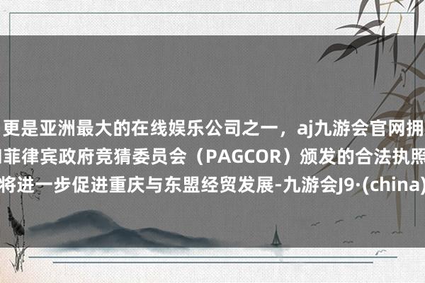 更是亚洲最大的在线娱乐公司之一，aj九游会官网拥有欧洲马耳他（MGA）和菲律宾政府竞猜委员会（PAGCOR）颁发的合法执照。将进一步促进重庆与东盟经贸发展-九游会J9·(china)官方网站-真人游戏第一品牌