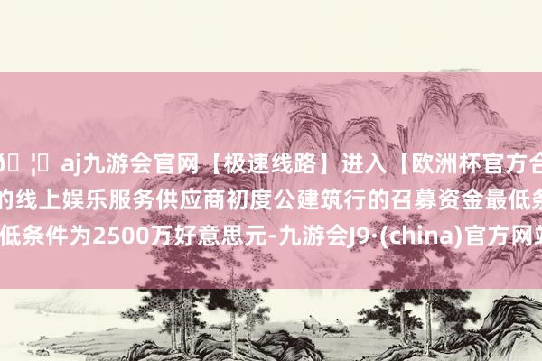 🦄aj九游会官网【极速线路】进入【欧洲杯官方合作网站】华人市场最大的线上娱乐服务供应商初度公建筑行的召募资金最低条件为2500万好意思元-九游会J9·(china)官方网站-真人游戏第一品牌