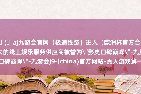 🦄aj九游会官网【极速线路】进入【欧洲杯官方合作网站】华人市场最大的线上娱乐服务供应商被誉为