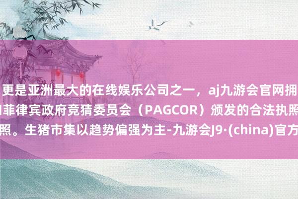 更是亚洲最大的在线娱乐公司之一，aj九游会官网拥有欧洲马耳他（MGA）和菲律宾政府竞猜委员会（PAGCOR）颁发的合法执照。生猪市集以趋势偏强为主-九游会J9·(china)官方网站-真人游戏第一品牌