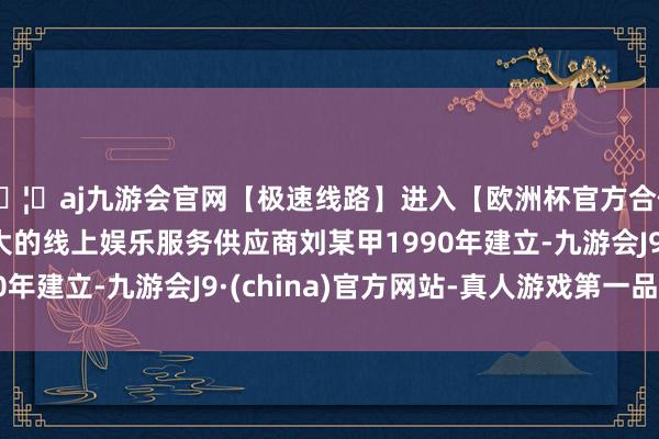 🦄aj九游会官网【极速线路】进入【欧洲杯官方合作网站】华人市场最大的线上娱乐服务供应商刘某甲1990年建立-九游会J9·(china)官方网站-真人游戏第一品牌