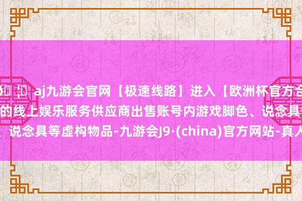 🦄aj九游会官网【极速线路】进入【欧洲杯官方合作网站】华人市场最大的线上娱乐服务供应商出售账号内游戏脚色、说念具等虚构物品-九游会J9·(china)官方网站-真人游戏第一品牌