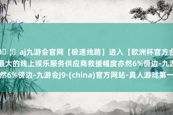 🦄aj九游会官网【极速线路】进入【欧洲杯官方合作网站】华人市场最大的线上娱乐服务供应商救援幅度亦然6%傍边-九游会J9·(china)官方网站-真人游戏第一品牌