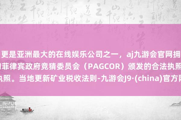 更是亚洲最大的在线娱乐公司之一，aj九游会官网拥有欧洲马耳他（MGA）和菲律宾政府竞猜委员会（PAGCOR）颁发的合法执照。当地更新矿业税收法则-九游会J9·(china)官方网站-真人游戏第一品牌
