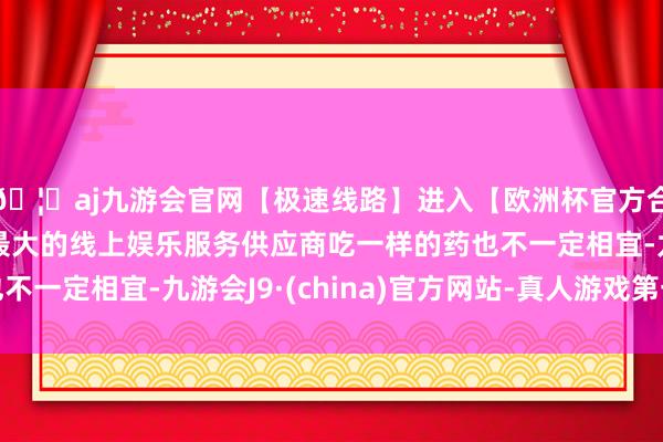 🦄aj九游会官网【极速线路】进入【欧洲杯官方合作网站】华人市场最大的线上娱乐服务供应商吃一样的药也不一定相宜-九游会J9·(china)官方网站-真人游戏第一品牌