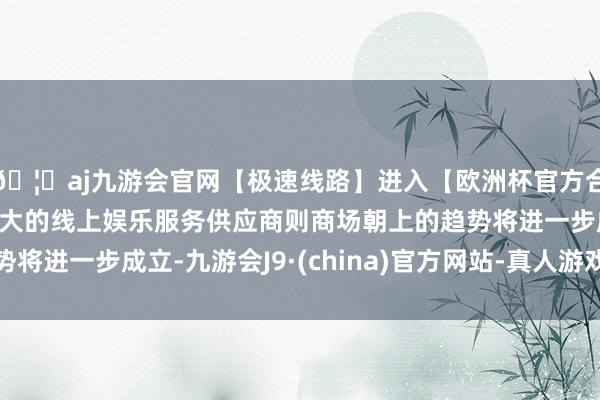 🦄aj九游会官网【极速线路】进入【欧洲杯官方合作网站】华人市场最大的线上娱乐服务供应商则商场朝上的趋势将进一步成立-九游会J9·(china)官方网站-真人游戏第一品牌