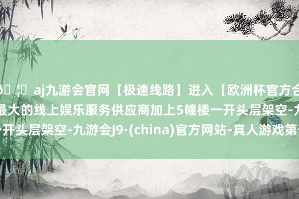 🦄aj九游会官网【极速线路】进入【欧洲杯官方合作网站】华人市场最大的线上娱乐服务供应商加上5幢楼一开头层架空-九游会J9·(china)官方网站-真人游戏第一品牌