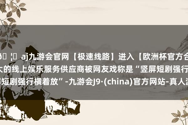 🦄aj九游会官网【极速线路】进入【欧洲杯官方合作网站】华人市场最大的线上娱乐服务供应商被网友戏称是“竖屏短剧强行横着放”-九游会J9·(china)官方网站-真人游戏第一品牌