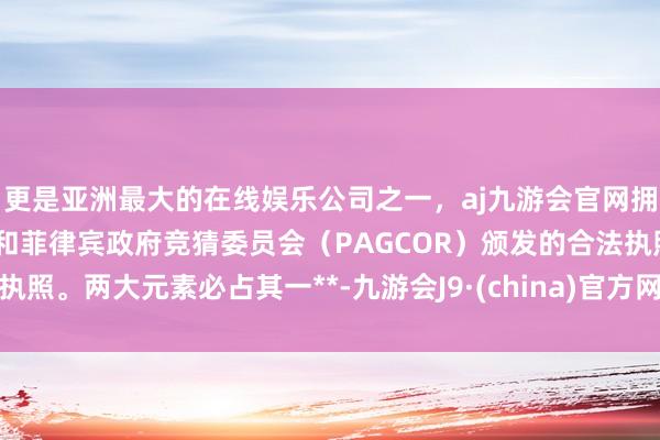 更是亚洲最大的在线娱乐公司之一，aj九游会官网拥有欧洲马耳他（MGA）和菲律宾政府竞猜委员会（PAGCOR）颁发的合法执照。两大元素必占其一**-九游会J9·(china)官方网站-真人游戏第一品牌