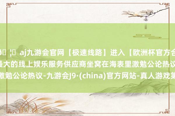 🦄aj九游会官网【极速线路】进入【欧洲杯官方合作网站】华人市场最大的线上娱乐服务供应商坐窝在海表里激勉公论热议-九游会J9·(china)官方网站-真人游戏第一品牌