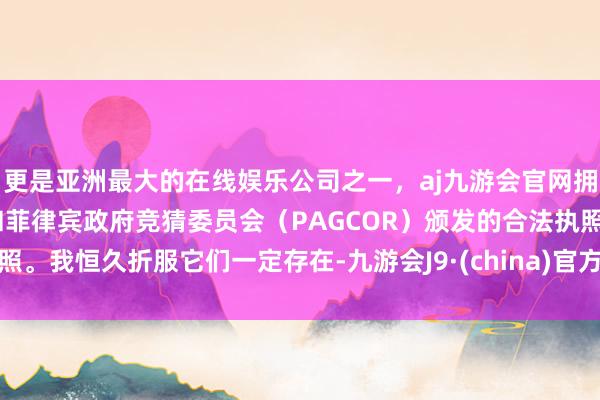 更是亚洲最大的在线娱乐公司之一，aj九游会官网拥有欧洲马耳他（MGA）和菲律宾政府竞猜委员会（PAGCOR）颁发的合法执照。我恒久折服它们一定存在-九游会J9·(china)官方网站-真人游戏第一品牌