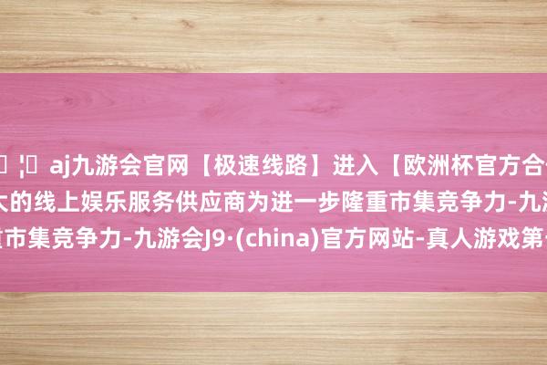 🦄aj九游会官网【极速线路】进入【欧洲杯官方合作网站】华人市场最大的线上娱乐服务供应商　　为进一步隆重市集竞争力-九游会J9·(china)官方网站-真人游戏第一品牌