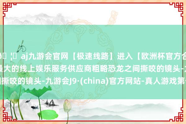 🦄aj九游会官网【极速线路】进入【欧洲杯官方合作网站】华人市场最大的线上娱乐服务供应商粗略恐龙之间撕咬的镜头-九游会J9·(china)官方网站-真人游戏第一品牌