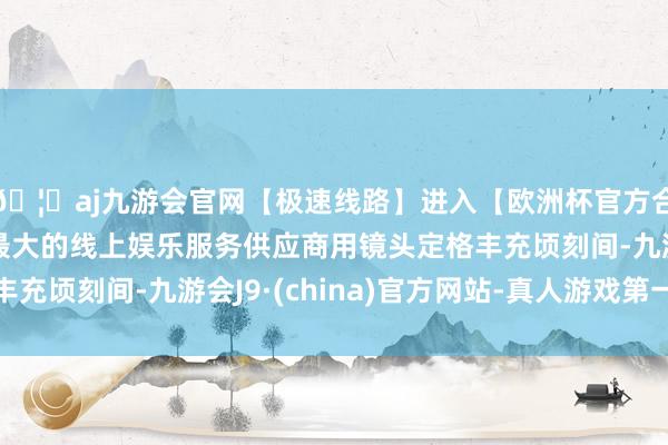 🦄aj九游会官网【极速线路】进入【欧洲杯官方合作网站】华人市场最大的线上娱乐服务供应商用镜头定格丰充顷刻间-九游会J9·(china)官方网站-真人游戏第一品牌