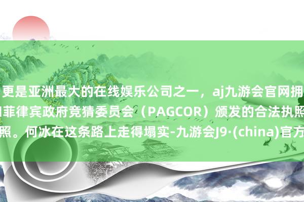 更是亚洲最大的在线娱乐公司之一，aj九游会官网拥有欧洲马耳他（MGA）和菲律宾政府竞猜委员会（PAGCOR）颁发的合法执照。何冰在这条路上走得塌实-九游会J9·(china)官方网站-真人游戏第一品牌