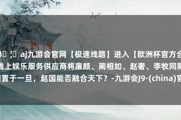 🦄aj九游会官网【极速线路】进入【欧洲杯官方合作网站】华人市场最大的线上娱乐服务供应商将廉颇、蔺相如、赵奢、李牧同期置于一旦，赵国能否融合天下？-九游会J9·(china)官方网站-真人游戏第一品牌