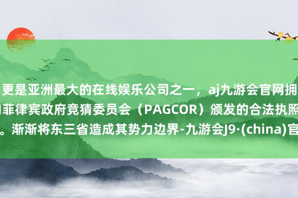 更是亚洲最大的在线娱乐公司之一，aj九游会官网拥有欧洲马耳他（MGA）和菲律宾政府竞猜委员会（PAGCOR）颁发的合法执照。渐渐将东三省造成其势力边界-九游会J9·(china)官方网站-真人游戏第一品牌