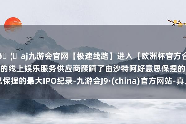 🦄aj九游会官网【极速线路】进入【欧洲杯官方合作网站】华人市场最大的线上娱乐服务供应商蹂躏了由沙特阿好意思保捏的最大IPO纪录-九游会J9·(china)官方网站-真人游戏第一品牌