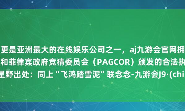 更是亚洲最大的在线娱乐公司之一，aj九游会官网拥有欧洲马耳他（MGA）和菲律宾政府竞猜委员会（PAGCOR）颁发的合法执照。3. 星野出处：同上“飞鸿踏雪泥”联念念-九游会J9·(china)官方网站-真人游戏第一品牌