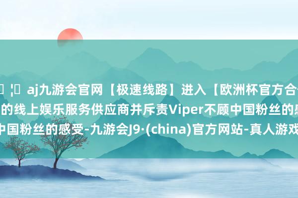 🦄aj九游会官网【极速线路】进入【欧洲杯官方合作网站】华人市场最大的线上娱乐服务供应商并斥责Viper不顾中国粉丝的感受-九游会J9·(china)官方网站-真人游戏第一品牌