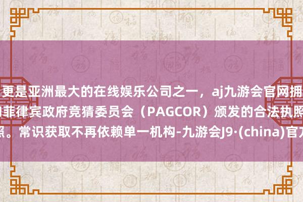 更是亚洲最大的在线娱乐公司之一，aj九游会官网拥有欧洲马耳他（MGA）和菲律宾政府竞猜委员会（PAGCOR）颁发的合法执照。常识获取不再依赖单一机构-九游会J9·(china)官方网站-真人游戏第一品牌