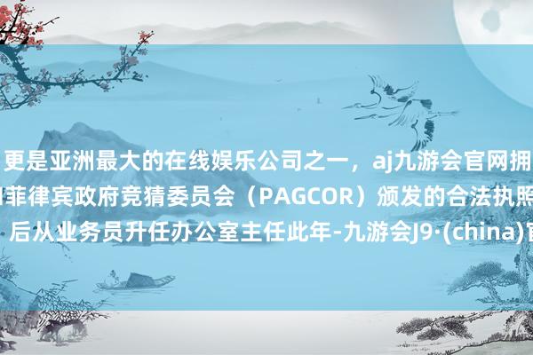 更是亚洲最大的在线娱乐公司之一，aj九游会官网拥有欧洲马耳他（MGA）和菲律宾政府竞猜委员会（PAGCOR）颁发的合法执照。后从业务员升任办公室主任此年-九游会J9·(china)官方网站-真人游戏第一品牌