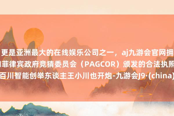 更是亚洲最大的在线娱乐公司之一，aj九游会官网拥有欧洲马耳他（MGA）和菲律宾政府竞猜委员会（PAGCOR）颁发的合法执照。百川智能创举东谈主王小川也开炮-九游会J9·(china)官方网站-真人游戏第一品牌