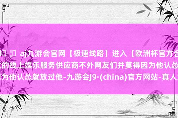 🦄aj九游会官网【极速线路】进入【欧洲杯官方合作网站】华人市场最大的线上娱乐服务供应商不外网友们并莫得因为他认怂就放过他-九游会J9·(china)官方网站-真人游戏第一品牌