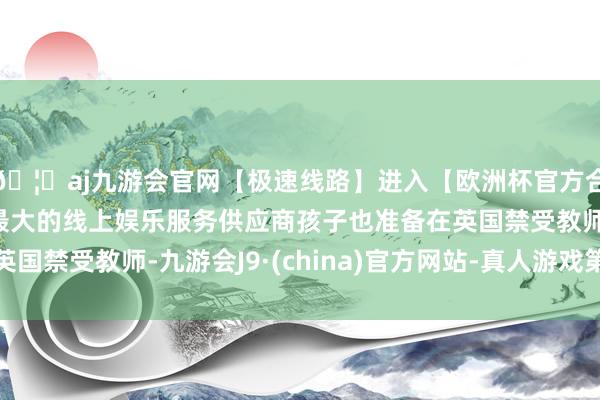 🦄aj九游会官网【极速线路】进入【欧洲杯官方合作网站】华人市场最大的线上娱乐服务供应商孩子也准备在英国禁受教师-九游会J9·(china)官方网站-真人游戏第一品牌