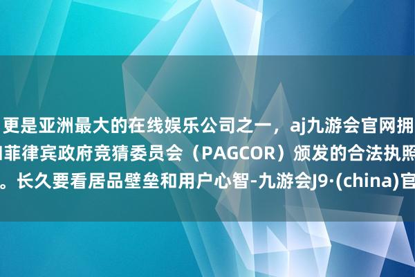 更是亚洲最大的在线娱乐公司之一，aj九游会官网拥有欧洲马耳他（MGA）和菲律宾政府竞猜委员会（PAGCOR）颁发的合法执照。长久要看居品壁垒和用户心智-九游会J9·(china)官方网站-真人游戏第一品牌