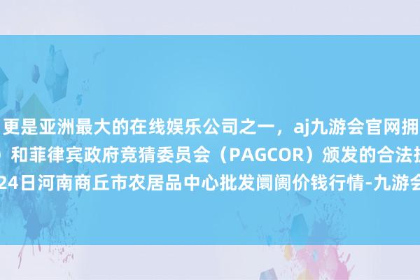 更是亚洲最大的在线娱乐公司之一，aj九游会官网拥有欧洲马耳他（MGA）和菲律宾政府竞猜委员会（PAGCOR）颁发的合法执照。2025年9月24日河南商丘市农居品中心批发阛阓价钱行情-九游会J9·(china)官方网站-真人游戏第一品牌