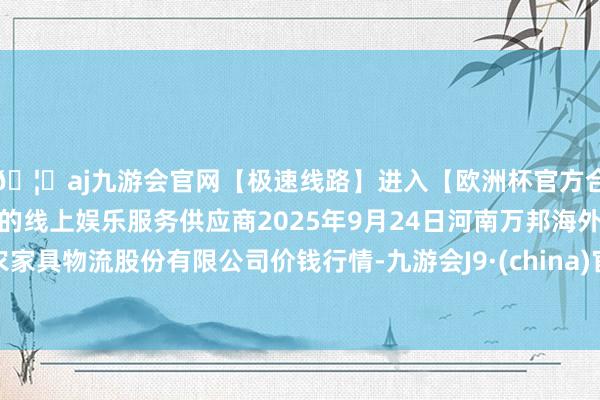 🦄aj九游会官网【极速线路】进入【欧洲杯官方合作网站】华人市场最大的线上娱乐服务供应商2025年9月24日河南万邦海外农家具物流股份有限公司价钱行情-九游会J9·(china)官方网站-真人游戏第一品牌