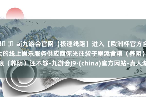 🦄aj九游会官网【极速线路】进入【欧洲杯官方合作网站】华人市场最大的线上娱乐服务供应商你光往袋子里添食粮（养阴）还不够-九游会J9·(china)官方网站-真人游戏第一品牌