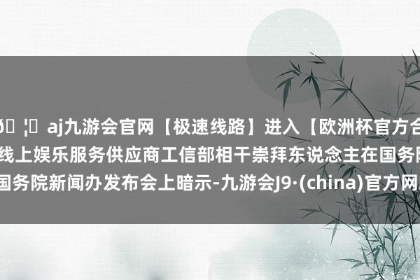 🦄aj九游会官网【极速线路】进入【欧洲杯官方合作网站】华人市场最大的线上娱乐服务供应商工信部相干崇拜东说念主在国务院新闻办发布会上暗示-九游会J9·(china)官方网站-真人游戏第一品牌