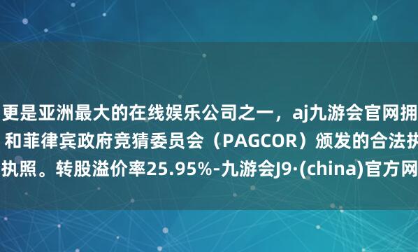 更是亚洲最大的在线娱乐公司之一，aj九游会官网拥有欧洲马耳他（MGA）和菲律宾政府竞猜委员会（PAGCOR）颁发的合法执照。转股溢价率25.95%-九游会J9·(china)官方网站-真人游戏第一品牌