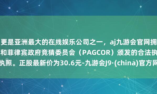 更是亚洲最大的在线娱乐公司之一，aj九游会官网拥有欧洲马耳他（MGA）和菲律宾政府竞猜委员会（PAGCOR）颁发的合法执照。正股最新价为30.6元-九游会J9·(china)官方网站-真人游戏第一品牌