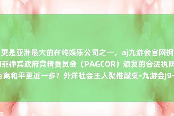 更是亚洲最大的在线娱乐公司之一，aj九游会官网拥有欧洲马耳他（MGA）和菲律宾政府竞猜委员会（PAGCOR）颁发的合法执照。本年是否离和平更近一步？外洋社会王人聚推敲桌-九游会J9·(china)官方网站-真人游戏第一品牌