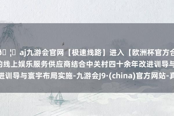 🦄aj九游会官网【极速线路】进入【欧洲杯官方合作网站】华人市场最大的线上娱乐服务供应商结合中关村四十余年改进训导与寰宇布局实施-九游会J9·(china)官方网站-真人游戏第一品牌