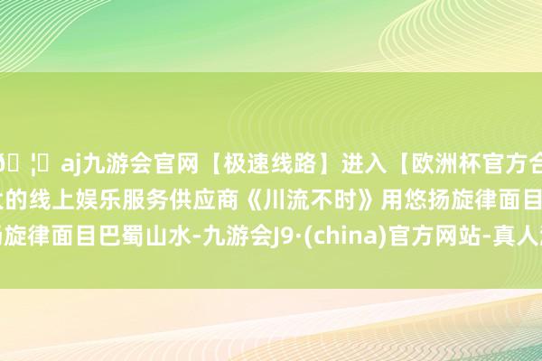 🦄aj九游会官网【极速线路】进入【欧洲杯官方合作网站】华人市场最大的线上娱乐服务供应商《川流不时》用悠扬旋律面目巴蜀山水-九游会J9·(china)官方网站-真人游戏第一品牌