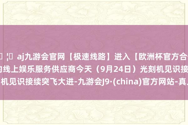 🦄aj九游会官网【极速线路】进入【欧洲杯官方合作网站】华人市场最大的线上娱乐服务供应商 今天(9月24日)光刻机见识接续突飞大进-九游会J9·(china)官方网站-真人游戏第一品牌