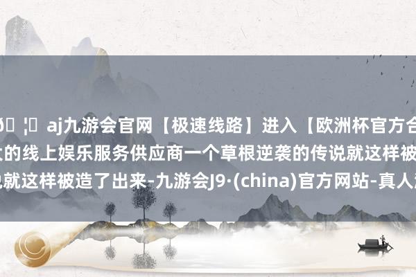 🦄aj九游会官网【极速线路】进入【欧洲杯官方合作网站】华人市场最大的线上娱乐服务供应商一个草根逆袭的传说就这样被造了出来-九游会J9·(china)官方网站-真人游戏第一品牌