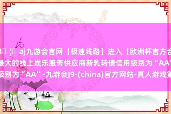 🦄aj九游会官网【极速线路】进入【欧洲杯官方合作网站】华人市场最大的线上娱乐服务供应商新乳转债信用级别为“AA”-九游会J9·(china)官方网站-真人游戏第一品牌
