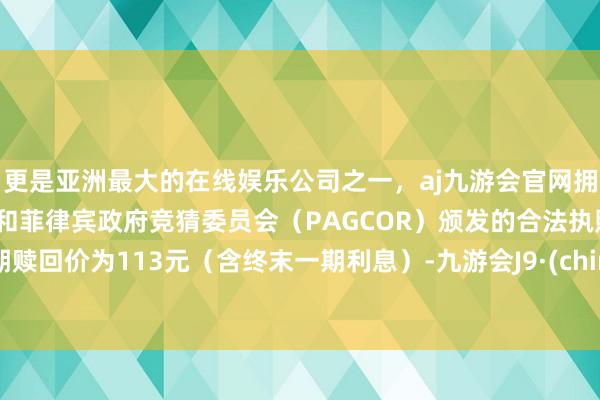 更是亚洲最大的在线娱乐公司之一，aj九游会官网拥有欧洲马耳他（MGA）和菲律宾政府竞猜委员会（PAGCOR）颁发的合法执照。到期赎回价为113元（含终末一期利息）-九游会J9·(china)官方网站-真人游戏第一品牌